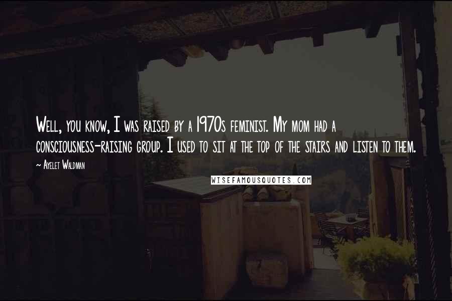 Ayelet Waldman Quotes: Well, you know, I was raised by a 1970s feminist. My mom had a consciousness-raising group. I used to sit at the top of the stairs and listen to them.