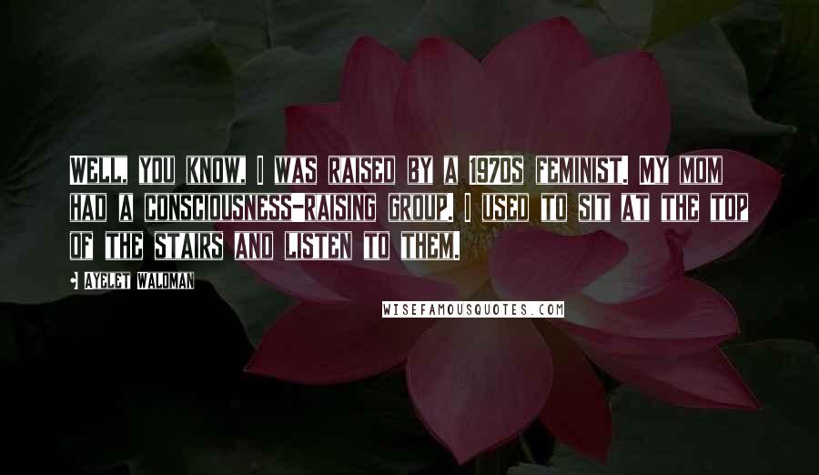 Ayelet Waldman Quotes: Well, you know, I was raised by a 1970s feminist. My mom had a consciousness-raising group. I used to sit at the top of the stairs and listen to them.