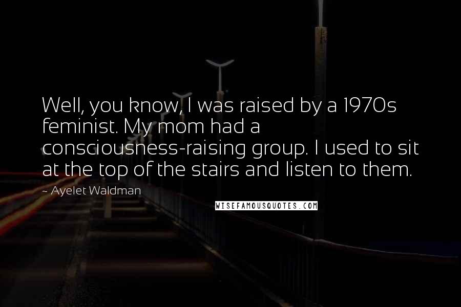 Ayelet Waldman Quotes: Well, you know, I was raised by a 1970s feminist. My mom had a consciousness-raising group. I used to sit at the top of the stairs and listen to them.