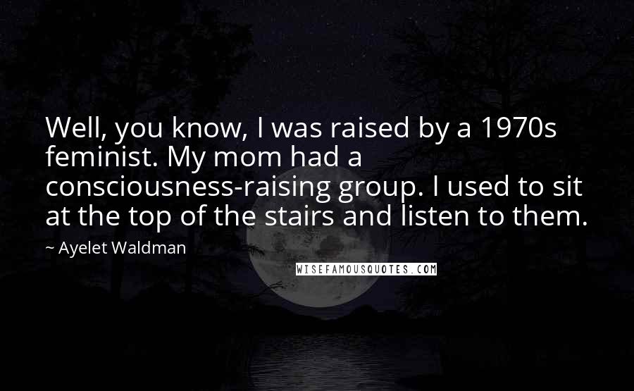 Ayelet Waldman Quotes: Well, you know, I was raised by a 1970s feminist. My mom had a consciousness-raising group. I used to sit at the top of the stairs and listen to them.