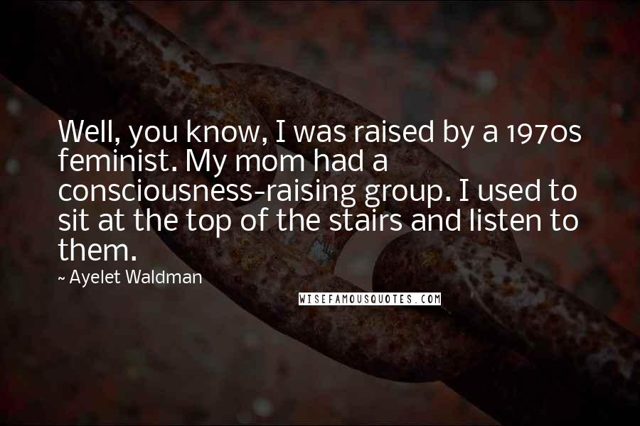 Ayelet Waldman Quotes: Well, you know, I was raised by a 1970s feminist. My mom had a consciousness-raising group. I used to sit at the top of the stairs and listen to them.