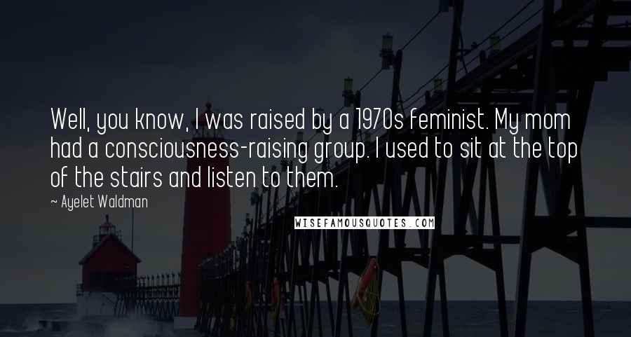 Ayelet Waldman Quotes: Well, you know, I was raised by a 1970s feminist. My mom had a consciousness-raising group. I used to sit at the top of the stairs and listen to them.