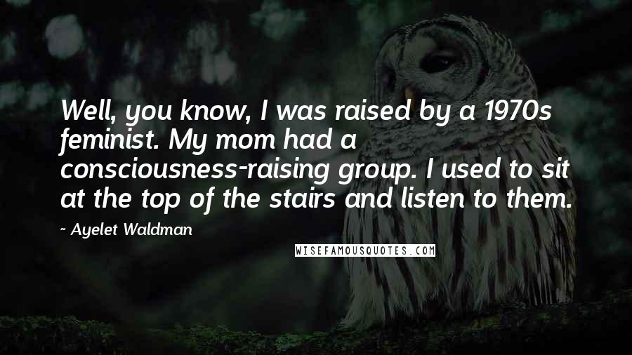 Ayelet Waldman Quotes: Well, you know, I was raised by a 1970s feminist. My mom had a consciousness-raising group. I used to sit at the top of the stairs and listen to them.
