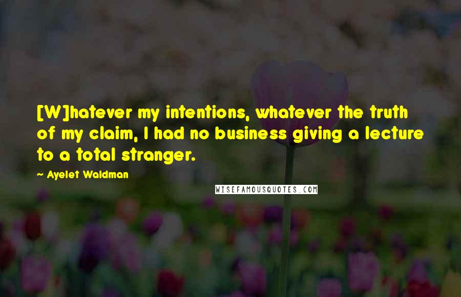 Ayelet Waldman Quotes: [W]hatever my intentions, whatever the truth of my claim, I had no business giving a lecture to a total stranger.