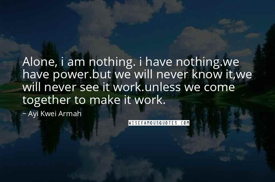 Ayi Kwei Armah Quotes: Alone, i am nothing. i have nothing.we have power.but we will never know it,we will never see it work.unless we come together to make it work.