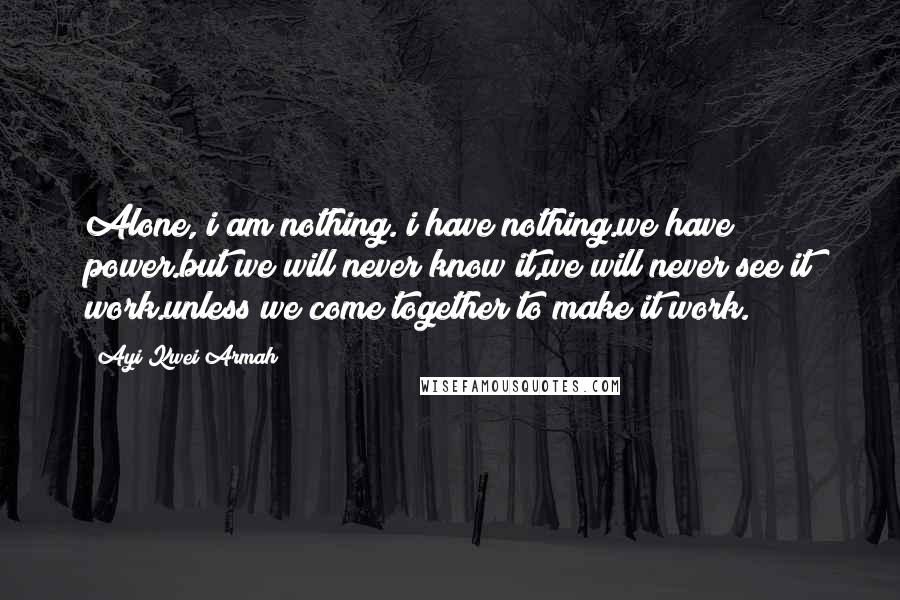 Ayi Kwei Armah Quotes: Alone, i am nothing. i have nothing.we have power.but we will never know it,we will never see it work.unless we come together to make it work.