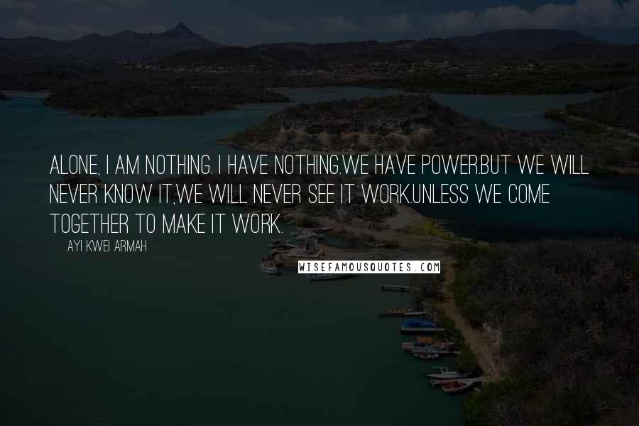 Ayi Kwei Armah Quotes: Alone, i am nothing. i have nothing.we have power.but we will never know it,we will never see it work.unless we come together to make it work.