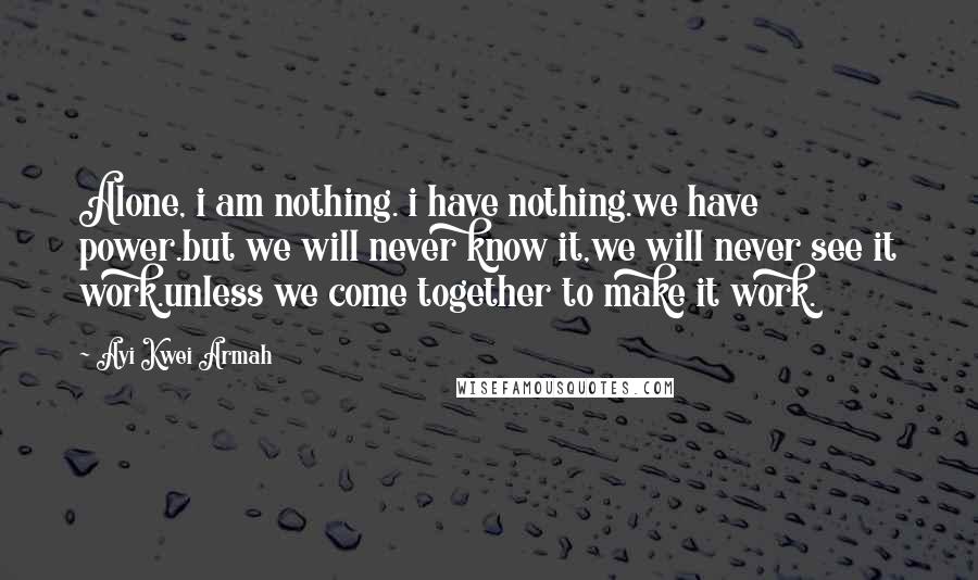 Ayi Kwei Armah Quotes: Alone, i am nothing. i have nothing.we have power.but we will never know it,we will never see it work.unless we come together to make it work.