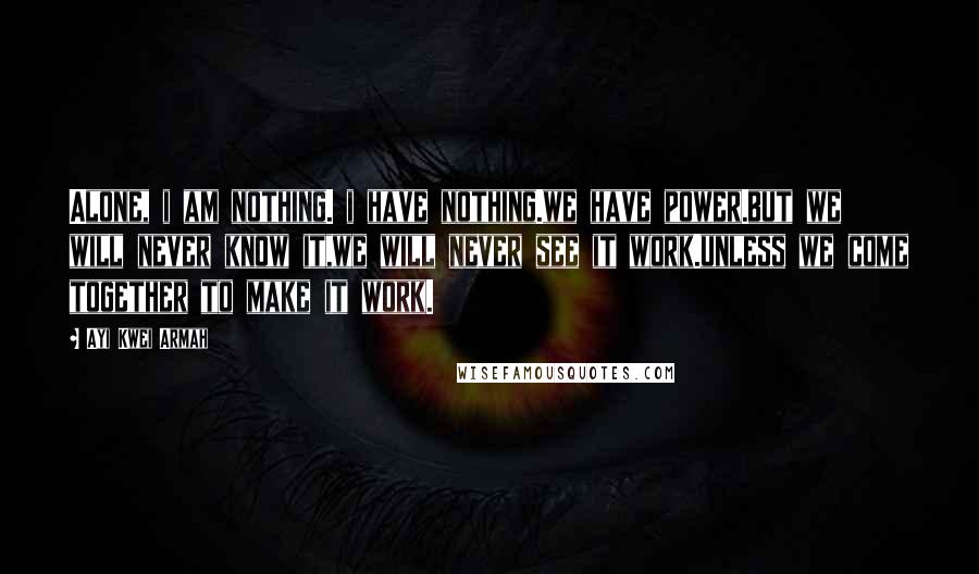 Ayi Kwei Armah Quotes: Alone, i am nothing. i have nothing.we have power.but we will never know it,we will never see it work.unless we come together to make it work.