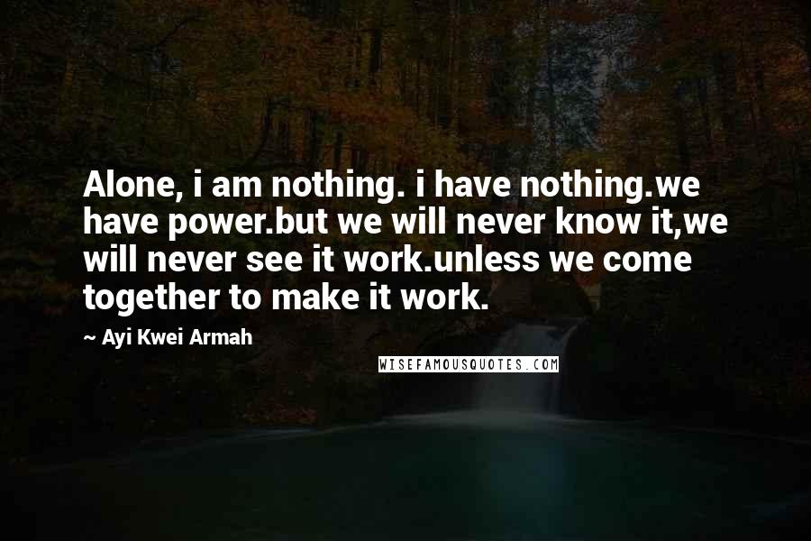 Ayi Kwei Armah Quotes: Alone, i am nothing. i have nothing.we have power.but we will never know it,we will never see it work.unless we come together to make it work.