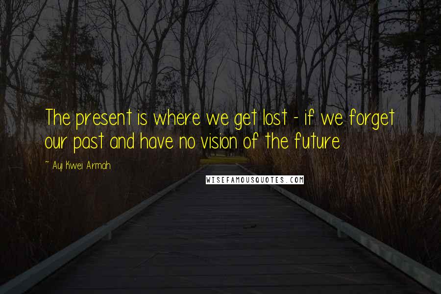 Ayi Kwei Armah Quotes: The present is where we get lost - if we forget our past and have no vision of the future