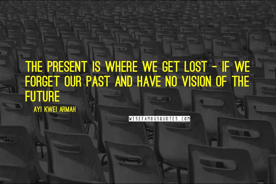 Ayi Kwei Armah Quotes: The present is where we get lost - if we forget our past and have no vision of the future