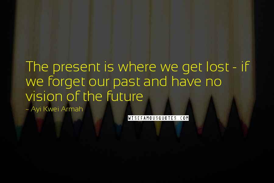 Ayi Kwei Armah Quotes: The present is where we get lost - if we forget our past and have no vision of the future