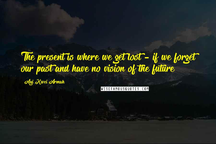 Ayi Kwei Armah Quotes: The present is where we get lost - if we forget our past and have no vision of the future