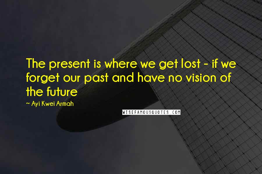 Ayi Kwei Armah Quotes: The present is where we get lost - if we forget our past and have no vision of the future