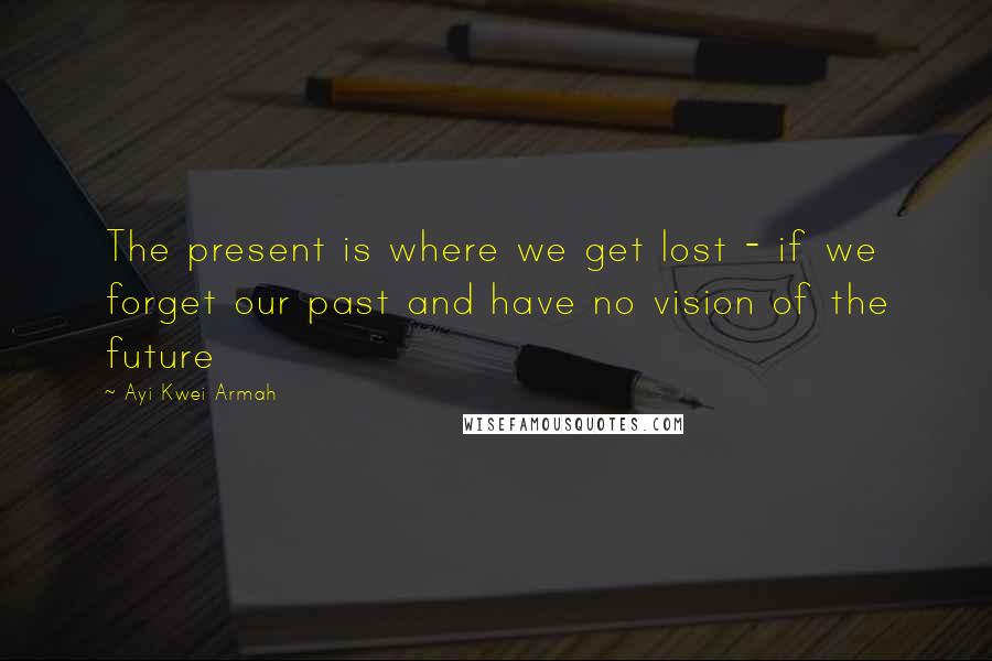 Ayi Kwei Armah Quotes: The present is where we get lost - if we forget our past and have no vision of the future