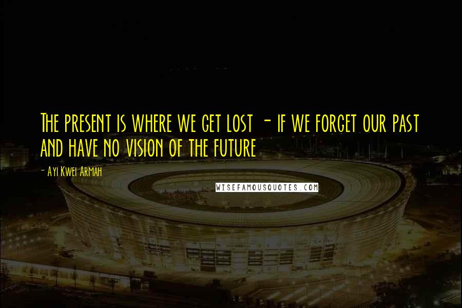 Ayi Kwei Armah Quotes: The present is where we get lost - if we forget our past and have no vision of the future