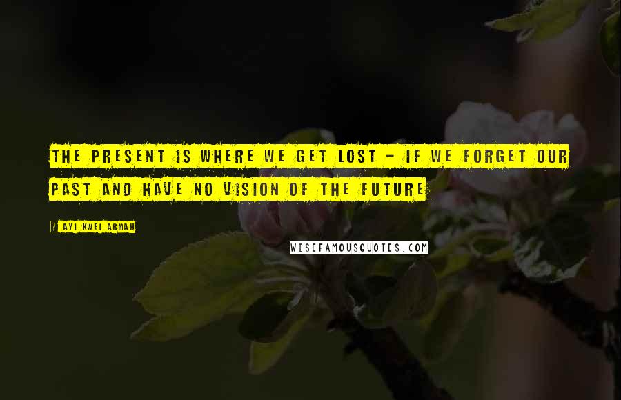 Ayi Kwei Armah Quotes: The present is where we get lost - if we forget our past and have no vision of the future