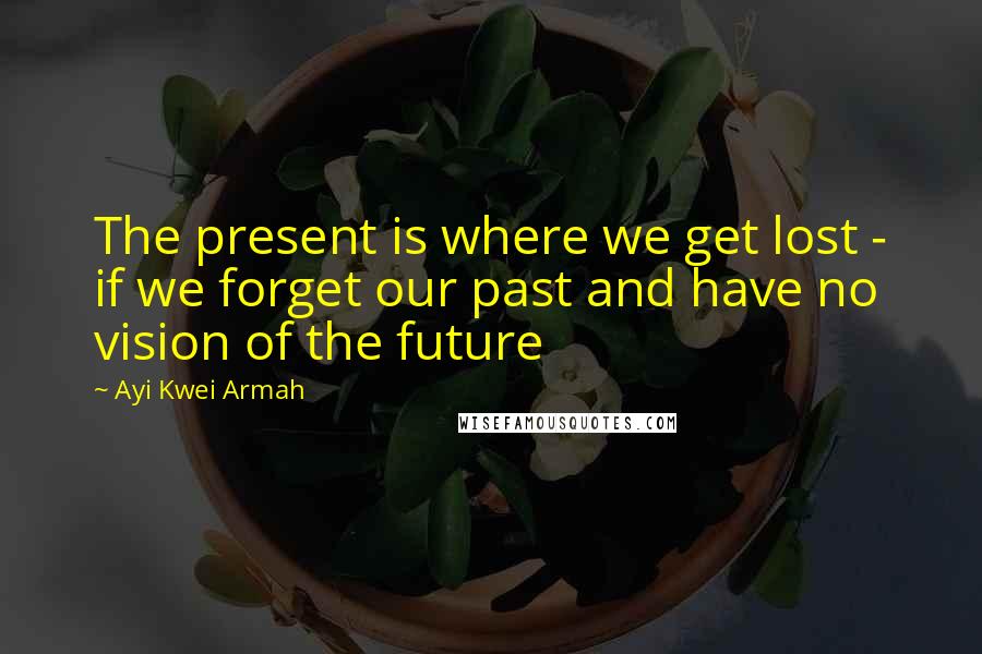 Ayi Kwei Armah Quotes: The present is where we get lost - if we forget our past and have no vision of the future