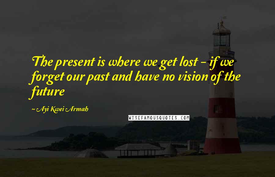 Ayi Kwei Armah Quotes: The present is where we get lost - if we forget our past and have no vision of the future