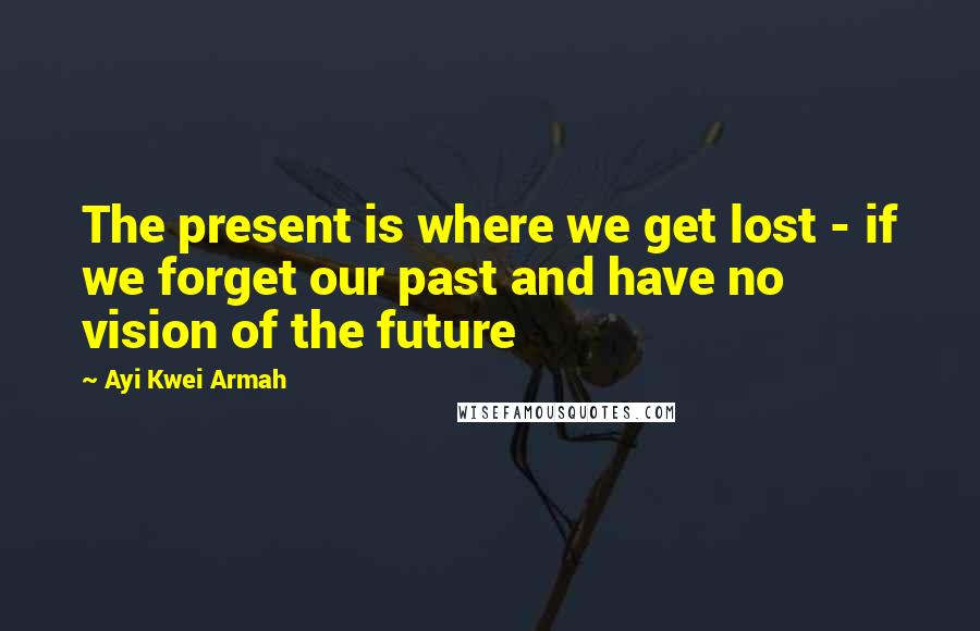 Ayi Kwei Armah Quotes: The present is where we get lost - if we forget our past and have no vision of the future