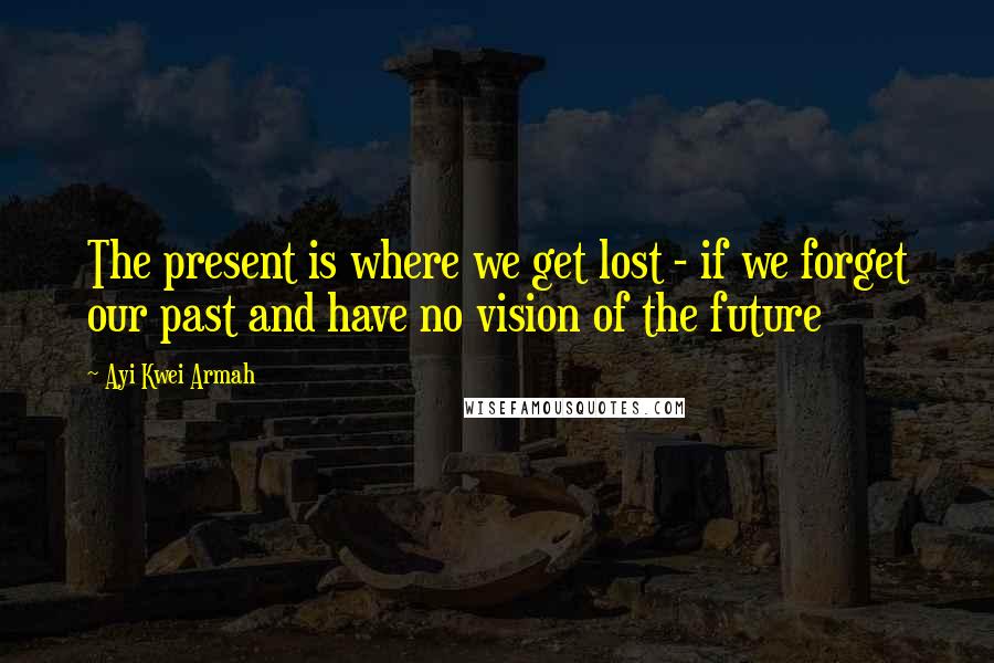 Ayi Kwei Armah Quotes: The present is where we get lost - if we forget our past and have no vision of the future