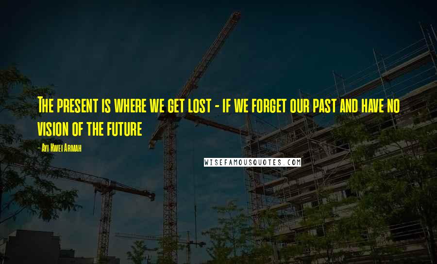 Ayi Kwei Armah Quotes: The present is where we get lost - if we forget our past and have no vision of the future