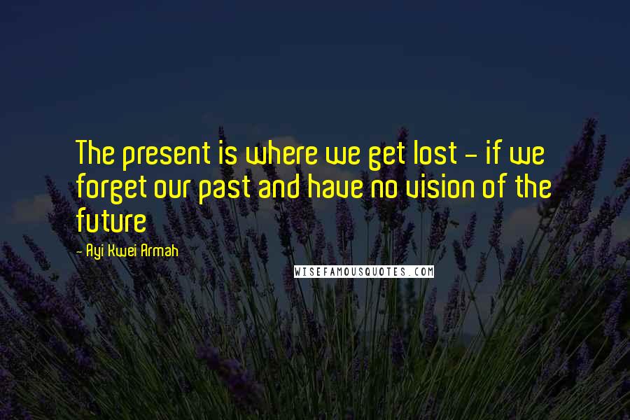 Ayi Kwei Armah Quotes: The present is where we get lost - if we forget our past and have no vision of the future