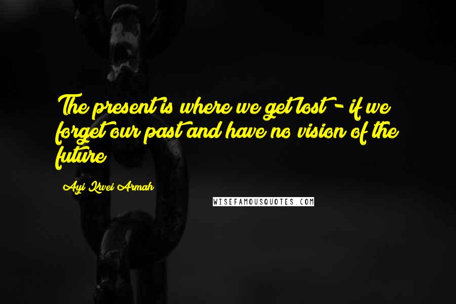 Ayi Kwei Armah Quotes: The present is where we get lost - if we forget our past and have no vision of the future