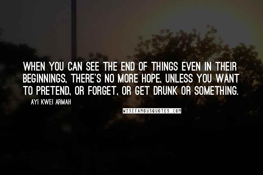 Ayi Kwei Armah Quotes: When you can see the end of things even in their beginnings, there's no more hope, unless you want to pretend, or forget, or get drunk or something.