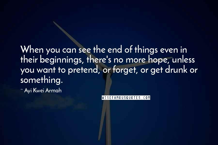 Ayi Kwei Armah Quotes: When you can see the end of things even in their beginnings, there's no more hope, unless you want to pretend, or forget, or get drunk or something.