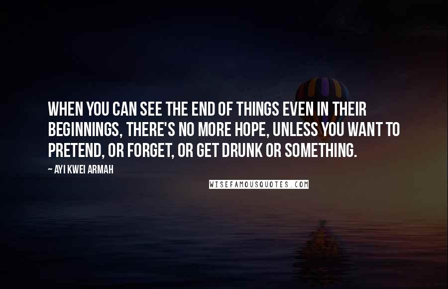 Ayi Kwei Armah Quotes: When you can see the end of things even in their beginnings, there's no more hope, unless you want to pretend, or forget, or get drunk or something.