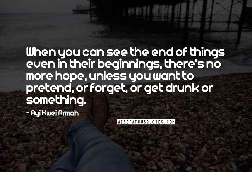 Ayi Kwei Armah Quotes: When you can see the end of things even in their beginnings, there's no more hope, unless you want to pretend, or forget, or get drunk or something.