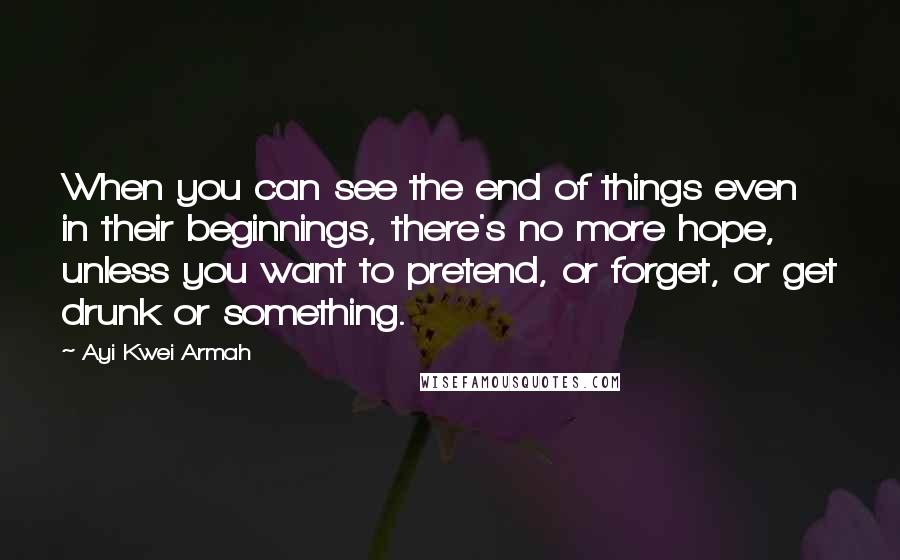 Ayi Kwei Armah Quotes: When you can see the end of things even in their beginnings, there's no more hope, unless you want to pretend, or forget, or get drunk or something.