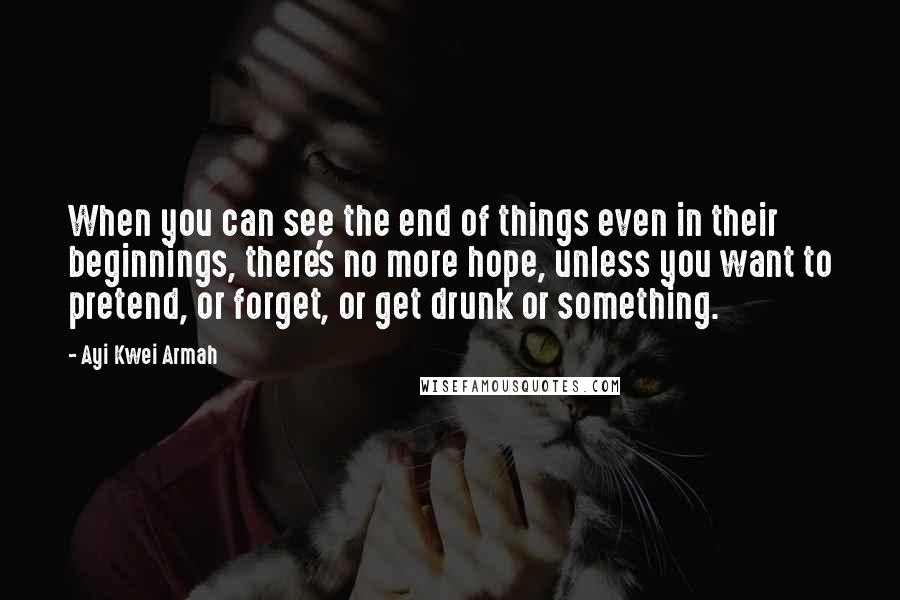 Ayi Kwei Armah Quotes: When you can see the end of things even in their beginnings, there's no more hope, unless you want to pretend, or forget, or get drunk or something.