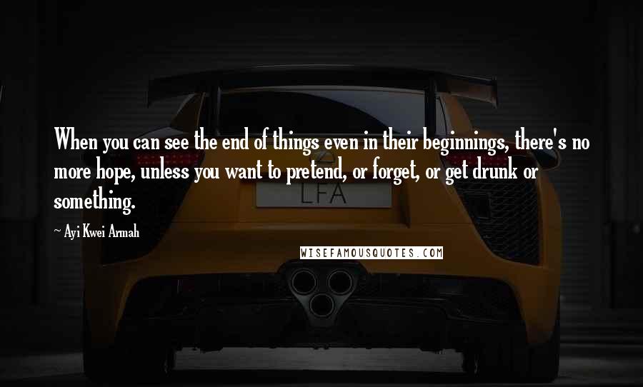 Ayi Kwei Armah Quotes: When you can see the end of things even in their beginnings, there's no more hope, unless you want to pretend, or forget, or get drunk or something.