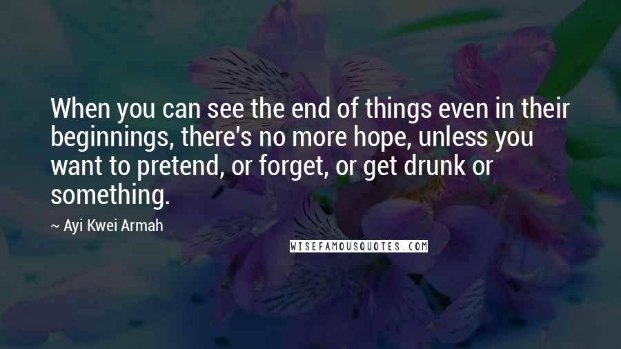 Ayi Kwei Armah Quotes: When you can see the end of things even in their beginnings, there's no more hope, unless you want to pretend, or forget, or get drunk or something.