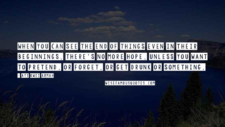 Ayi Kwei Armah Quotes: When you can see the end of things even in their beginnings, there's no more hope, unless you want to pretend, or forget, or get drunk or something.