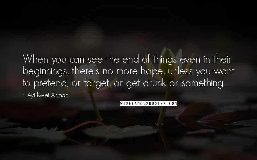 Ayi Kwei Armah Quotes: When you can see the end of things even in their beginnings, there's no more hope, unless you want to pretend, or forget, or get drunk or something.