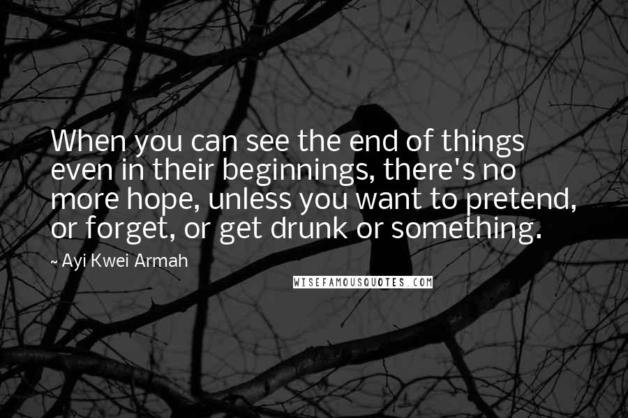 Ayi Kwei Armah Quotes: When you can see the end of things even in their beginnings, there's no more hope, unless you want to pretend, or forget, or get drunk or something.