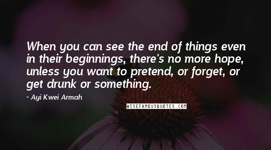 Ayi Kwei Armah Quotes: When you can see the end of things even in their beginnings, there's no more hope, unless you want to pretend, or forget, or get drunk or something.