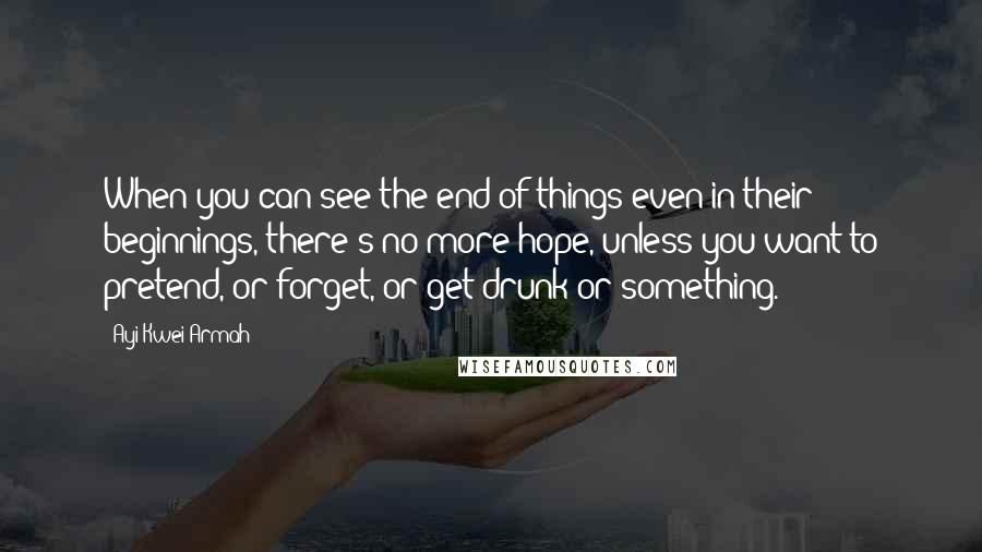 Ayi Kwei Armah Quotes: When you can see the end of things even in their beginnings, there's no more hope, unless you want to pretend, or forget, or get drunk or something.