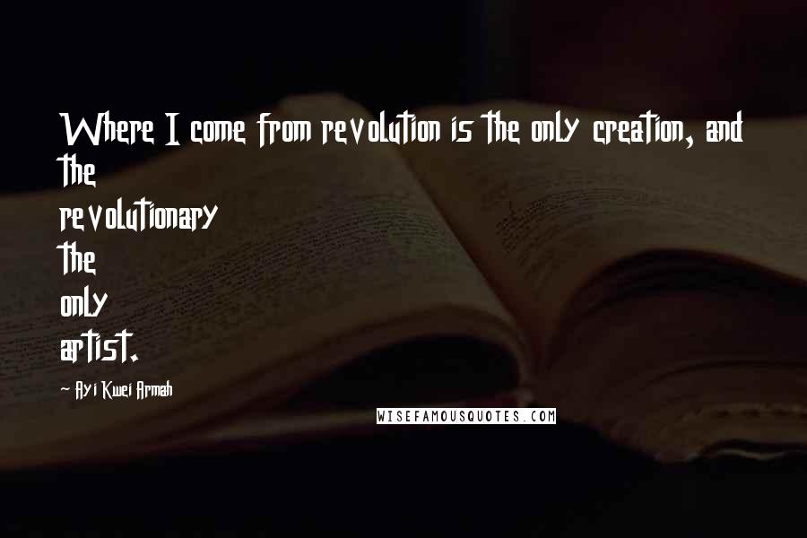 Ayi Kwei Armah Quotes: Where I come from revolution is the only creation, and the revolutionary the only artist.