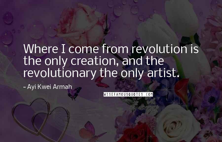 Ayi Kwei Armah Quotes: Where I come from revolution is the only creation, and the revolutionary the only artist.