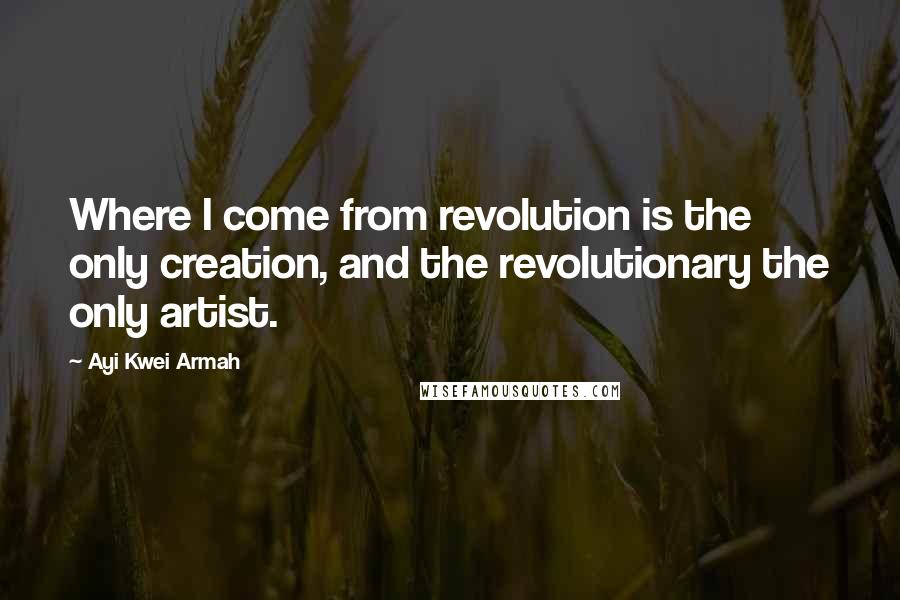 Ayi Kwei Armah Quotes: Where I come from revolution is the only creation, and the revolutionary the only artist.