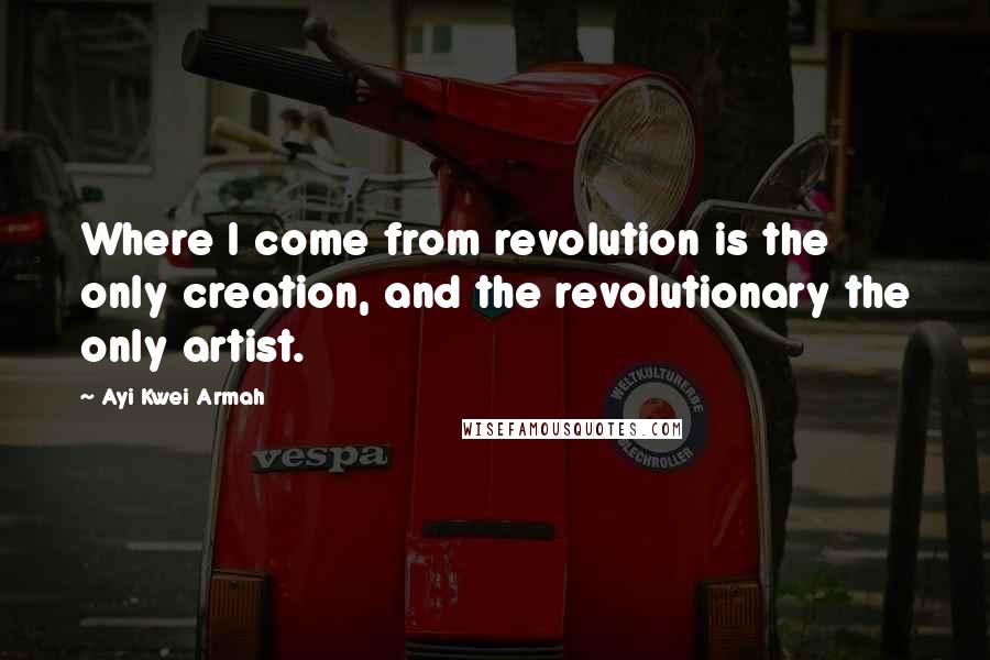 Ayi Kwei Armah Quotes: Where I come from revolution is the only creation, and the revolutionary the only artist.