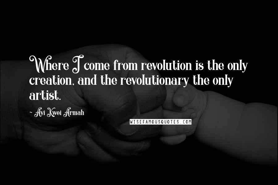 Ayi Kwei Armah Quotes: Where I come from revolution is the only creation, and the revolutionary the only artist.