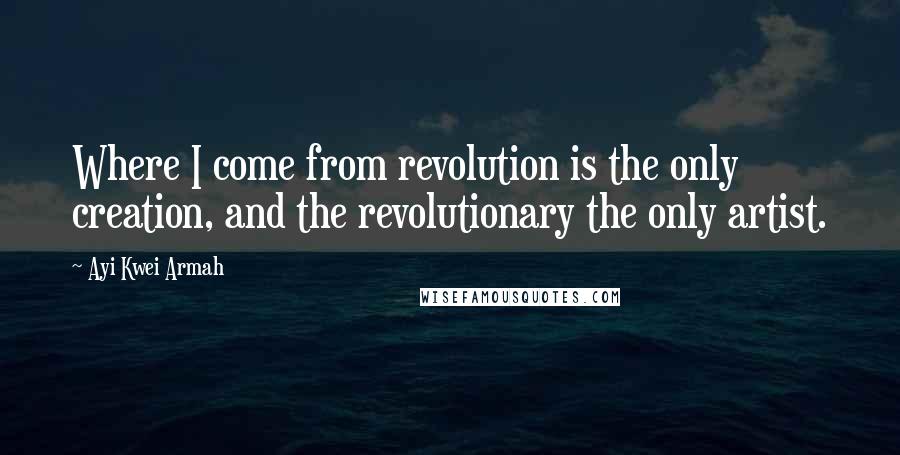 Ayi Kwei Armah Quotes: Where I come from revolution is the only creation, and the revolutionary the only artist.