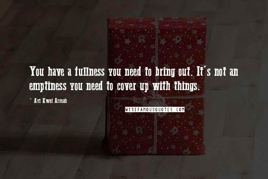 Ayi Kwei Armah Quotes: You have a fullness you need to bring out. It's not an emptiness you need to cover up with things.