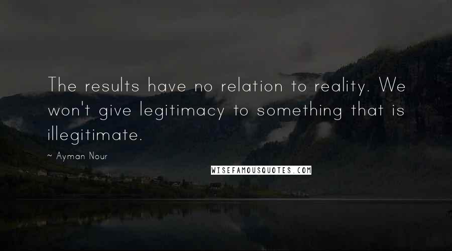 Ayman Nour Quotes: The results have no relation to reality. We won't give legitimacy to something that is illegitimate.